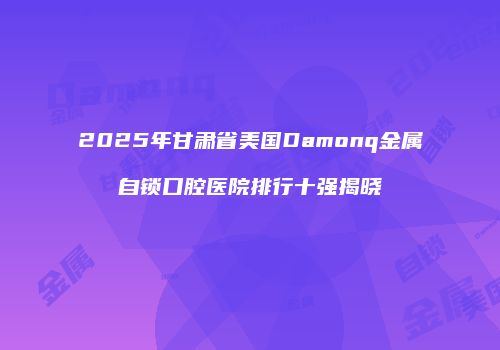 2025年甘肃省美国Damonq金属自锁口腔医院排行十强揭晓