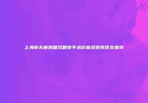 上海市无痕翘睫双眼皮手术价格及医院医生推荐