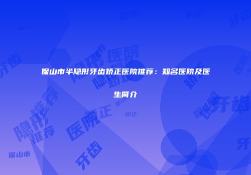 保山市半隐形牙齿矫正医院推荐：知名医院及医生简介