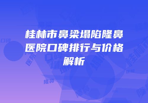 桂林市鼻梁塌陷隆鼻医院口碑排行与价格解析