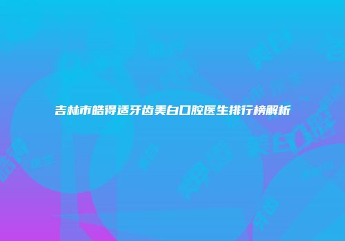 吉林市皓得适牙齿美白口腔医生排行榜解析