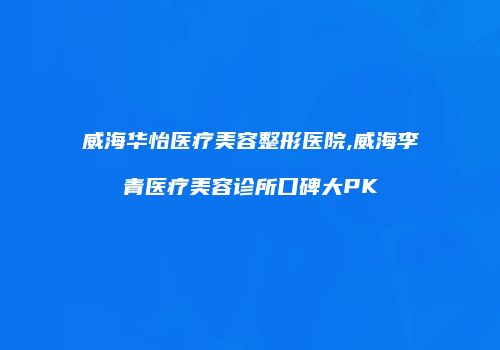 威海华怡医疗美容整形医院,威海李青医疗美容诊所口碑大PK