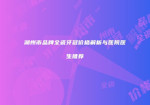 湖州市品牌全瓷牙冠价格解析与医院医生推荐