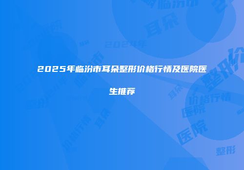 2025年临汾市耳朵整形价格行情及医院医生推荐