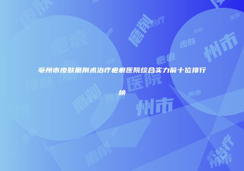 亳州市皮肤磨削术治疗疤痕医院综合实力前十位排行榜