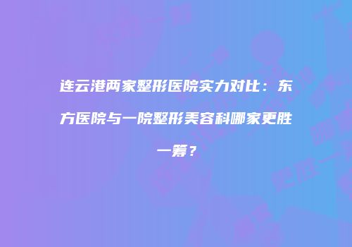 连云港两家整形医院实力对比：东方医院与一院整形美容科哪家更胜一筹？