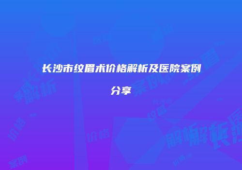 长沙市纹眉术价格解析及医院案例分享