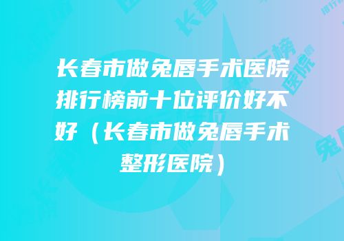 长春市做兔唇手术医院排行榜前十位评价好不好（长春市做兔唇手术整形医院）