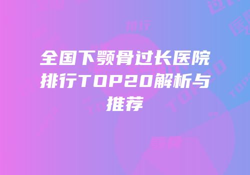 全国下颚骨过长医院排行TOP20解析与推荐