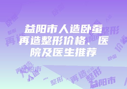 益阳市人造卧蚕再造整形价格、医院及医生推荐