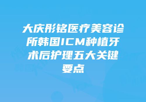 大庆彤铭医疗美容诊所韩国ICM种植牙术后护理五大关键要点