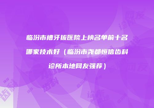 临汾市槽牙拔医院上榜名单前十名哪家技术好（临汾市尧都恒信齿科诊所本地网友强荐）