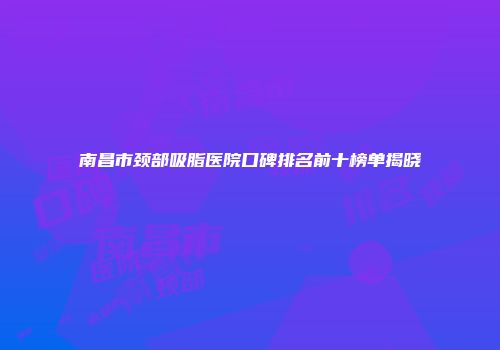 南昌市颈部吸脂医院口碑排名前十榜单揭晓