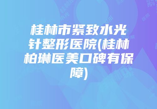 桂林市紧致水光针整形医院(桂林柏琳医美口碑有保障)