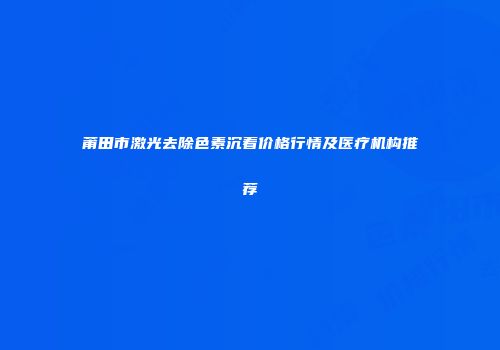 莆田市激光去除色素沉着价格行情及医疗机构推荐