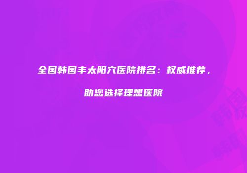 全国韩国丰太阳穴医院排名：权威推荐，助您选择理想医院