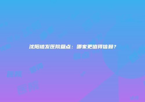沈阳植发医院盘点：哪家更值得信赖？