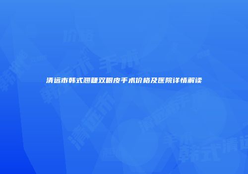 清远市韩式翘睫双眼皮手术价格及医院详情解读