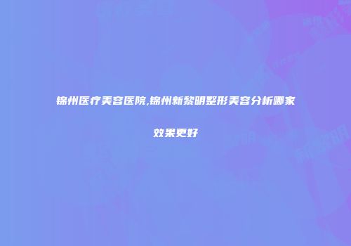 锦州医疗美容医院,锦州新黎明整形美容分析哪家效果更好