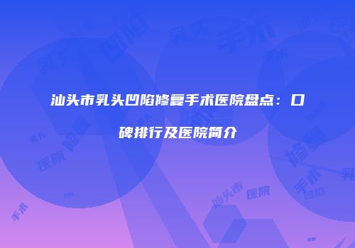 汕头市乳头凹陷修复手术医院盘点：口碑排行及医院简介