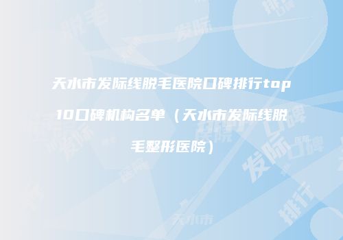 天水市发际线脱毛医院口碑排行top10口碑机构名单（天水市发际线脱毛整形医院）