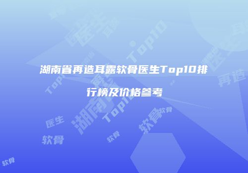 湖南省再造耳露软骨医生Top10排行榜及价格参考