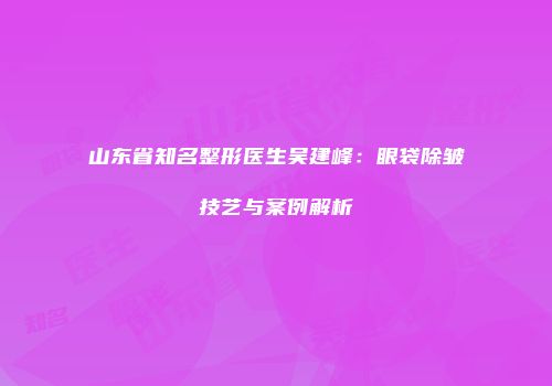 山东省知名整形医生吴建峰：眼袋除皱技艺与案例解析