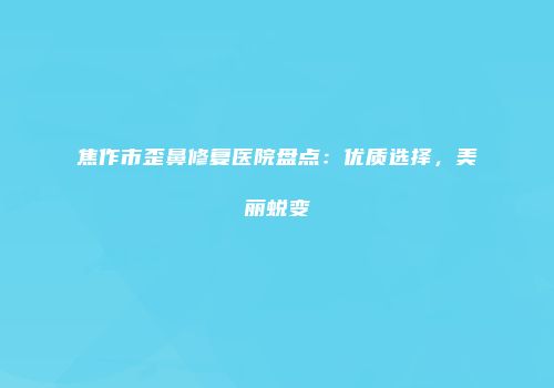 焦作市歪鼻修复医院盘点：优质选择，美丽蜕变