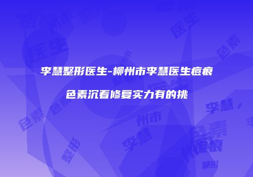李慧整形医生-柳州市李慧医生痘痕色素沉着修复实力有的挑