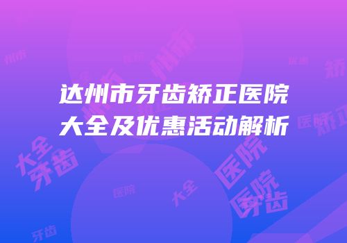 达州市牙齿矫正医院大全及优惠活动解析