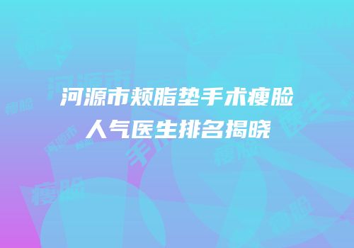 河源市颊脂垫手术瘦脸人气医生排名揭晓