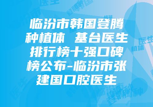 临汾市韩国登腾种植体 基台医生排行榜十强口碑榜公布-临汾市张建国口腔医生