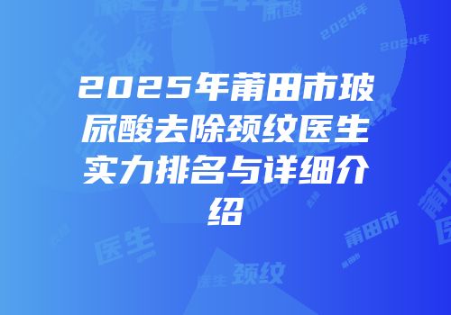 2025年莆田市玻尿酸去除颈纹医生实力排名与详细介绍