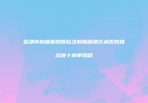 昭通市自体脂肪颗粒注射颞部填充术医院排名前十榜单揭晓