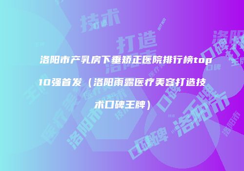 洛阳市产乳房下垂矫正医院排行榜top10强首发（洛阳雨露医疗美容打造技术口碑王牌）