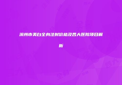 滨州市美白全身注射价格及各大医院项目解析