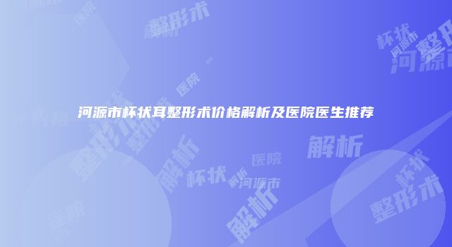 河源市杯状耳整形术价格解析及医院医生推荐