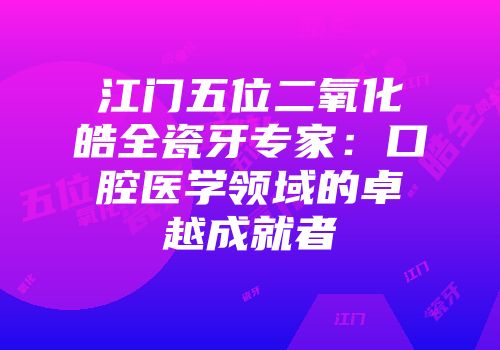 江门五位二氧化皓全瓷牙专家：口腔医学领域的卓越成就者