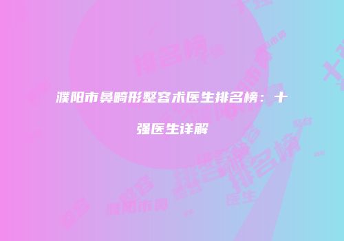 濮阳市鼻畸形整容术医生排名榜：十强医生详解