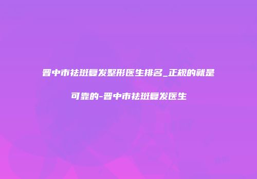 晋中市祛斑复发整形医生排名_正规的就是可靠的-晋中市祛斑复发医生