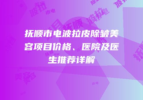 抚顺市电波拉皮除皱美容项目价格、医院及医生推荐详解