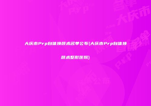 大庆市Prp自体焕颜术名单公布(大庆市Prp自体焕颜术整形医院)