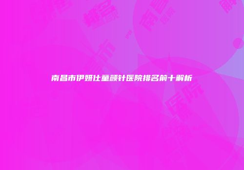 南昌市伊妍仕童颜针医院排名前十解析