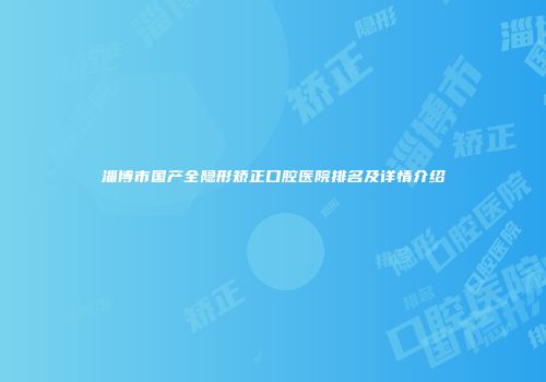 淄博市国产全隐形矫正口腔医院排名及详情介绍