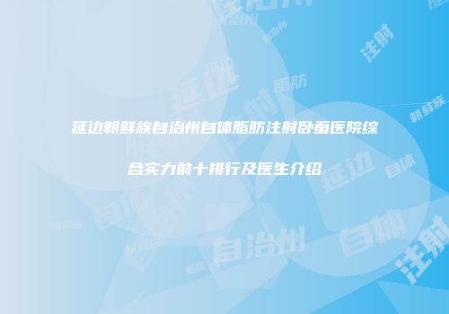 延边朝鲜族自治州自体脂肪注射卧蚕医院综合实力前十排行及医生介绍