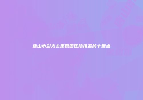 唐山市彩光去黑眼圈医院排名前十盘点