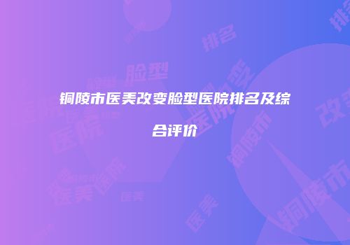 铜陵市医美改变脸型医院排名及综合评价