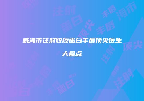 威海市注射胶原蛋白丰唇顶尖医生大盘点
