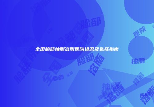 全国脸部抽脂溶脂医院排名及选择指南