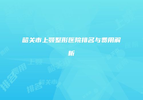 韶关市上颚整形医院排名与费用解析